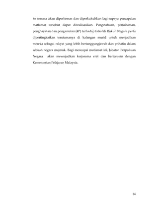 ke  semasa  akan  diperkemas  dan  diperkukuhkan  lagi  supaya  pencapaian 

matlamat  tersebut  dapat  direalisasikan.  Pengetahuan,  pemahaman, 

penghayatan dan pengamalan (4P) terhadap falsafah Rukun Negara perlu 

dipertingkatkan  terutamanya  di  kalangan  murid  untuk  menjadikan 

mereka  sebagai  rakyat  yang  lebih  bertanggungjawab  dan  prihatin  dalam 

sebuah  negara  majmuk.  Bagi  mencapai  matlamat  ini,  Jabatan  Perpaduan 

Negara    akan  mewujudkan  kerjasama  erat  dan  berterusan  dengan 

Kementerian Pelajaran Malaysia.   

                                          




                                                                          14
 