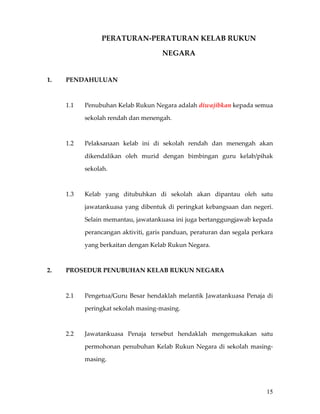 PERATURAN‐PERATURAN KELAB RUKUN 

                                            NEGARA 
                                         

1.    PENDAHULUAN 

 

      1.1    Penubuhan Kelab Rukun Negara adalah diwajibkan kepada semua 

             sekolah rendah dan menengah.   

       

      1.2    Pelaksanaan  kelab  ini  di  sekolah  rendah  dan  menengah  akan 

             dikendalikan  oleh  murid  dengan  bimbingan  guru  kelab/pihak 

             sekolah.  

 

      1.3    Kelab  yang  ditubuhkan  di  sekolah  akan  dipantau  oleh  satu 

             jawatankuasa  yang  dibentuk  di  peringkat  kebangsaan  dan  negeri. 

             Selain memantau, jawatankuasa ini juga bertanggungjawab kepada 

             perancangan aktiviti, garis panduan, peraturan dan segala perkara 

             yang berkaitan dengan Kelab Rukun Negara. 

 

2.    PROSEDUR PENUBUHAN KELAB RUKUN NEGARA 

 

      2.1    Pengetua/Guru  Besar  hendaklah  melantik  Jawatankuasa  Penaja  di 

             peringkat sekolah masing‐masing. 

 

      2.2    Jawatankuasa  Penaja  tersebut  hendaklah  mengemukakan  satu 

             permohonan  penubuhan  Kelab  Rukun  Negara  di  sekolah  masing‐

             masing. 

 


                                                                                15
 