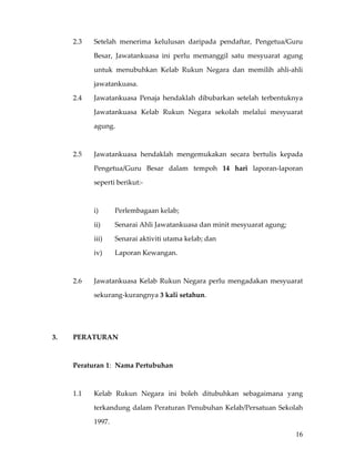 2.3    Setelah  menerima  kelulusan  daripada  pendaftar,  Pengetua/Guru 

             Besar,  Jawatankuasa  ini  perlu  memanggil  satu  mesyuarat  agung 

             untuk  menubuhkan  Kelab  Rukun  Negara  dan  memilih  ahli‐ahli 

             jawatankuasa. 

      2.4    Jawatankuasa  Penaja  hendaklah  dibubarkan  setelah  terbentuknya 

             Jawatankuasa  Kelab  Rukun  Negara  sekolah  melalui  mesyuarat 

             agung. 

 

      2.5    Jawatankuasa  hendaklah  mengemukakan  secara  bertulis  kepada 

             Pengetua/Guru  Besar  dalam  tempoh  14  hari  laporan‐laporan 

             seperti berikut:‐ 

 

             i)       Perlembagaan kelab; 

             ii)      Senarai Ahli Jawatankuasa dan minit mesyuarat agung;  

             iii)     Senarai aktiviti utama kelab; dan 

             iv)      Laporan Kewangan. 

              

      2.6    Jawatankuasa  Kelab  Rukun  Negara  perlu  mengadakan  mesyuarat 

             sekurang‐kurangnya 3 kali setahun. 

       

       

3.    PERATURAN 

 

      Peraturan 1:  Nama Pertubuhan 

       

      1.1    Kelab  Rukun  Negara  ini  boleh  ditubuhkan  sebagaimana  yang 

             terkandung  dalam  Peraturan  Penubuhan  Kelab/Persatuan  Sekolah 

             1997. 
                                                                               16
 