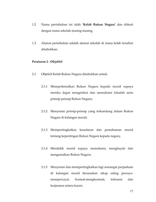  

1.2    Nama  pertubuhan  ini  ialah  ‘Kelab  Rukun  Negara’  dan  diikuti 

       dengan nama sekolah masing‐masing. 

 

1.3    Alamat pertubuhan adalah alamat sekolah  di mana kelab tersebut 

       ditubuhkan. 

 

Peraturan 2 : Objebtif 

 

2.1    Objektif Kelab Rukun Negara ditubuhkan untuk: 

 

       2.1.1   Memperkenalkan  Rukun  Negara  kepada  murid  supaya 

               mereka  dapat  mengetahui  dan  memahami  falsafah  serta 

               prinsip‐prinsip Rukun Negara; 

 

       2.1.2   Menyemai  prinsip‐prinsip  yang  terkandung  dalam  Rukun 

               Negara di kalangan murid; 

        

       2.1.3  Mempertingkatkan  kesedaran  dan  pemahaman  murid 

               tentang kepentingan Rukun Negara kepada negara; 

        

       2.1.4   Mendidik  murid  supaya  memahami,  menghayati  dan 

               mengamalkan Rukun Negara; 

        

       2.1.5   Menyemai dan mempertingkatkan lagi semangat perpaduan 

               di  kalangan  murid  berasaskan  sikap  saling  percaya‐

               mempercayai,     hormat‐menghormati,      toleransi    dan 

               kerjasama antara kaum;  
                                                                       17
 