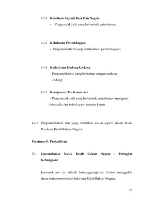 4.1.2  Kesetiaan Kepada Raja Dan Negara 

                   -      Program/aktiviti yang berbentuk patriotisme;        

                              

                    

            4.1.3  Keluhuran Perlembagaan 

                   - Program/aktiviti yang berdasarkan perlembagaan; 

                              

             

            4.1.4  Kedaulatan Undang‐Undang 

                   ‐ Program/aktiviti yang berkaitan dengan undang‐ 

                     undang;  

             

            4.1.5  Kesopanan Dan Kesusilaan 

                   ‐ Program /aktiviti yang berbentuk pemahaman mengenai    

                       tatasusila dan kebudayaan sesuatu kaum. 

                              

     

    4.2.1   Program/aktiviti  lain  yang  difikirkan  sesuai  seperti  dalam  Buku 

            Panduan Kelab Rukun Negara. 

     

    Peraturan 5 : Pentadbiran 

     

    5.1.    Jawatankuasa  Induk  Kelab  Rukun  Negara  –  Peringkat 

            Kebangsaan 

     

            Jawatankuasa  ini  adalah  bertanggungjawab  dalam  menggubal 

            dasar serta menentukan hala tuju Kelab Rukun Negara.  

             
                                                                                 20
 