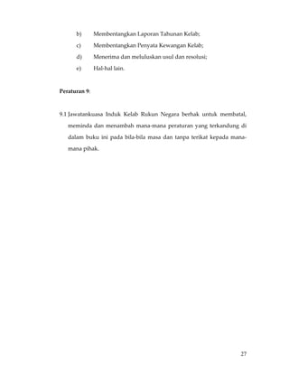 b)       Membentangkan Laporan Tahunan Kelab; 

           c)       Membentangkan Penyata Kewangan Kelab; 

           d)       Menerima dan meluluskan usul dan resolusi;  

           e)       Hal‐hal lain. 

 

    Peraturan 9: 

     

    9.1 Jawatankuasa  Induk  Kelab  Rukun  Negara  berhak  untuk  membatal, 

        meminda  dan  menambah  mana‐mana  peraturan  yang  terkandung  di 

        dalam  buku  ini  pada  bila‐bila  masa  dan  tanpa  terikat  kepada  mana‐

        mana pihak. 

 

 

 

 

 

                                         

                                         

                                         

                                         

                                         

 


 

 

 
                                                                                27
 