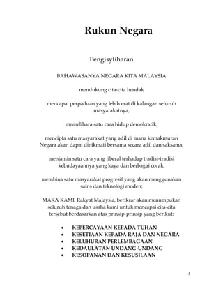 Rukun Negara 
 
 
                         Pengisytiharan 
 
            BAHAWASANYA NEGARA KITA MALAYSIA 
                                    
                     mendukung cita‐cita hendak 
                                    
      mencapai perpaduan yang lebih erat di kalangan seluruh 
                           masyarakatnya; 
                                    
               memelihara satu cara hidup demokratik; 
                                    
      mencipta satu masyarakat yang adil di mana kemakmuran 
    Negara akan dapat dinikmati bersama secara adil dan saksama; 
                                    
       menjamin satu cara yang liberal terhadap tradisi‐tradisi 
            kebudayaannya yang kaya dan berbagai corak; 
                                    
    membina satu masyarakat progresif yang akan menggunakan 
                     sains dan teknologi moden; 
                                    
     MAKA KAMI, Rakyat Malaysia, berikrar akan menumpukan 
       seluruh tenaga dan usaha kami untuk mencapai cita‐cita 
        tersebut berdasarkan atas prinsip‐prinsip yang berikut: 
                                    
             •    KEPERCAYAAN KEPADA TUHAN 
             •    KESETIAAN KEPADA RAJA DAN NEGARA 
             •    KELUHURAN PERLEMBAGAAN 
             •    KEDAULATAN UNDANG‐UNDANG 
             •    KESOPANAN DAN KESUSILAAN 


                                                                    3
 