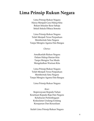 Lima Prinsip Rukun Negara 
 
            Lima Prinsip Rukun Negara 
          Harus Menjadi Cara Hidup Kita 
            Bukan Sekadar Ikrar Sahaja 
            Sekali Sekala Dibaca Semata 
                            
            Lima Prinsip Rukun Negara 
          Telah Menjadi Teras Perpaduan 
             Membentuk Satu Negara 
        Tanpa Mengira Agama Dan Bangsa 
                            
                      Chorus: 
                            
            Amalkanlah Rukun Negara 
             Dalam Hidup Harian Kita 
             Tanpa Mengira Tua Muda 
            Mengekalkan Warisan Kita 
                            
            Lima Prinsip Rukun Negara 
          Telah Menjadi Teras Perpaduan 
             Membentuk Satu Negara 
        Tanpa Mengira Agama Dan Bangsa 
                            
            Lima Prinsip Rukun Negara 
                            
                        Ikrar: 
            Kepercayaan Kepada Tuhan 
        Kesetiaan Kepada Raja Dan Negara 
             Keluhuran Perlembagaan 
           Kedaulatan Undang‐Undang 
            Kesopanan Dan Kesusilaan 
                            
        Itulah Lima Prinsip Rukun Negara 

                                            4
 