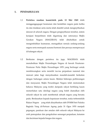 1.    PENDAHULUAN 
       

      1.1    Peristiwa  rusuhan  kaum/etnik  pada  13  Mei  1969  telah 

             mengganggugugat  keamanan  dan  kestabilan  negara  pada  ketika 

             itu dan tindakan serta merta telah diambil untuk mengisytiharkan 

             darurat di seluruh negara. Dengan pengisytiharan tersebut, sistem 

             kerajaan  berparlimen  telah  digantung  dan  seterusnya  Majlis 

             Gerakan    Negara       (MAGERAN)      telah    ditubuhkan    untuk 

             mengembalikan  keamanan,  menegakkan  semula  undang‐undang 

             negara serta memupuk suasana harmoni dan percaya mempercayai 

             di kalangan rakyat.  

       

      1.2    Berikutan  dengan  peristiwa  itu  juga,  MAGERAN  telah 

             menubuhkan  Majlis  Perundingan  Negara  di  bawah  Peraturan‐

             Peraturan  Perlu  Majlis  Perundingan  1970  yang  berfungsi  untuk 

             membincangkan  serta  meneliti  isu‐isu  perpaduan  nasional  dan 

             mencari  jalan  bagi  menyelesaikan  masalah‐masalah  berkaitan 

             dengan  hubungan  antara  kaum.  Melalui  beberapa  perbincangan 

             dan  mesyuarat,  Majlis  Perundingan  Negara  telah  memutuskan 

             bahawa  Malaysia  yang  terdiri  daripada  rakyat  berbilang  kaum 

             memerlukan  satu  ideologi  negara  yang  boleh  diamalkan  oleh 

             seluruh  rakyat  ke  arah  membentuk  sebuah  negara  yang  bersatu 

             padu. Berdasarkan kepada keputusan tersebut, maka terbentuklah 

             Rukun Negara    yang telah diisytiharkan oleh DYMM Seri Paduka 

             Baginda  Yang  di‐Pertuan  Agong  pada  31  Ogos  1970  menjadi 

             pegangan,  panduan  dan  amalan  oleh  seluruh  rakyat  Malaysia  ke 

             arah  pemupukan  dan  pengukuhan  semangat  perpaduan,  ketaatan 

             dan kecintaan kepada bangsa dan negara. 
                                                                                6
 