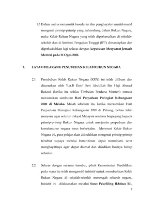  

            1.3 Dalam usaha menyuntik kesedaran dan penghayatan murid‐murid 

               mengenai  prinsip‐prinsip  yang  terkandung  dalam  Rukun  Negara, 

               maka  Kelab  Rukun  Negara  yang  telah  diperkenalkan  di  sekolah‐

               sekolah dan  di  Institusi Pengajian  Tingggi  (IPT)  dimantapkan dan 

               diperkukuhkan lagi selaras dengan keputusan Mesyuarat Jemaah 

               Menteri pada 11 Ogos 2004. 

 

2.    LATAR BELAKANG PENUBUHAN KELAB RUKUN NEGARA 

 

      2.1      Penubuhan  Kelab  Rukun  Negara  (KRN)  ini  telah  diilham  dan 

               disarankan  oleh  Y.A.B  Dato’  Seri  Abdullah  Bin  Haji  Ahmad 

               Badawi  (ketika  itu  selaku  Timbalan  Perdana  Menteri)  semasa 

               merasmikan  sambutan  Hari  Perpaduan  Peringkat  Kebangsaan 

               2000  di  Melaka.  Malah  sebelum  itu,  ketika  merasmikan  Hari 

               Perpaduan  Peringkat  Kebangsaan  1999  di  Pahang,  beliau  telah 

               menyeru agar seluruh rakyat Malaysia sentiasa berpegang kepada 

               prinsip‐prinsip  Rukun  Negara  untuk  menjamin  perpaduan  dan 

               kemakmuran  negara  terus  berkekalan.    Menerusi  Kelab  Rukun 

               Negara ini, para pelajar akan didedahkan mengenai prinsip‐prinsip 

               tersebut  supaya  mereka  benar‐benar  dapat  memahami  serta 

               menghayatinya  agar  dapat  diamal  dan  dijadikan  budaya  hidup 

               seharian.   

       

      2.2      Selaras  dengan  saranan  tersebut,  pihak  Kementerian  Pendidikan 

               pada masa itu telah mengambil inisiatif untuk menubuhkan Kelab 

               Rukun  Negara  di  sekolah‐sekolah  menengah  seluruh  negara. 

               Inisiatif  ini    dilaksanakan  melalui  Surat  Pekeliling  Ikhtisas  Bil. 
                                                                                        7
 