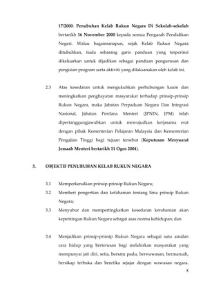 17/2000:  Penubuhan  Kelab  Rukun  Negara  Di  Sekolah‐sekolah 

             bertarikh  16  November  2000  kepada  semua  Pengarah  Pendidikan 

             Negeri.  Walau  bagaimanapun,  sejak  Kelab  Rukun  Negara 

             ditubuhkan,  tiada  sebarang  garis  panduan  yang  terperinci 

             dikeluarkan  untuk  dijadikan  sebagai  panduan  pengurusan  dan 

             pengisian program serta aktiviti yang dilaksanakan oleh kelab ini. 

       

      2.3    Atas  kesedaran  untuk  mengukuhkan  perhubungan  kaum  dan 

             meningkatkan  penghayatan  masyarakat  terhadap  prinsip‐prinsip 

             Rukun  Negara,  maka  Jabatan  Perpaduan  Negara  Dan  Integrasi 

             Nasional,  Jabatan  Perdana  Menteri  (JPNIN,  JPM)  telah 

             dipertanggungjawabkan  untuk  mewujudkan  kerjasama  erat 

             dengan  pihak  Kementerian  Pelajaran  Malaysia  dan  Kementerian 

             Pengajian  Tinggi  bagi  tujuan  tersebut  (Keputusan  Mesyuarat 

             Jemaah Menteri bertarikh 11 Ogos 2004). 

 

3.    OBJEKTIF PENUBUHAN KELAB RUKUN NEGARA 

 

      3.1    Memperkenalkan prinsip‐prinsip Rukun Negara; 

      3.2    Memberi  pengertian  dan  kefahaman  tentang  lima  prinsip  Rukun 

             Negara; 

      3.3    Menyubur  dan  mempertingkatkan  kesedaran  kerohanian  akan 

             kepentingan Rukun Negara sebagai asas norma kehidupan; dan 

 

      3.4    Menjadikan  prinsip‐prinsip  Rukun  Negara  sebagai  satu  amalan 

             cara  hidup  yang  berterusan  bagi  melahirkan  masyarakat  yang 

             mempunyai jati diri, setia, bersatu padu, berwawasan, bermaruah, 

             bersikap  terbuka  dan  beretika  sejajar  dengan  wawasan  negara.
                                                                                   8
 