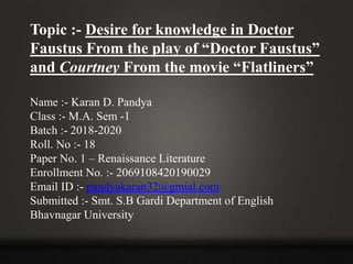 Topic :- Desire for knowledge in Doctor
Faustus From the play of “Doctor Faustus”
and Courtney From the movie “Flatliners”
Name :- Karan D. Pandya
Class :- M.A. Sem -1
Batch :- 2018-2020
Roll. No :- 18
Paper No. 1 – Renaissance Literature
Enrollment No. :- 2069108420190029
Email ID :- pandyakaran32@gmial.com
Submitted :- Smt. S.B Gardi Department of English
Bhavnagar University
 