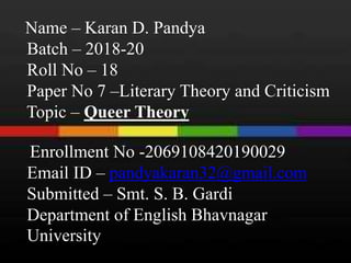 Name – Karan D. Pandya
Batch – 2018-20
Roll No – 18
Paper No 7 –Literary Theory and Criticism
Topic – Queer Theory
Enrollment No -2069108420190029
Email ID – pandyakaran32@gmail.com
Submitted – Smt. S. B. Gardi
Department of English Bhavnagar
University
 