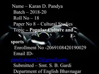 Name – Karan D. Pandya
Batch – 2018-20
Roll No – 18
Paper No 8 – Cultural Studies
Topic – Popular Culture and
E-
sports
Enrollment No -2069108420190029
Email ID-
pandyakaran32@gmail.com
Submitted – Smt. S. B. Gardi
Department of English Bhavnagar
 