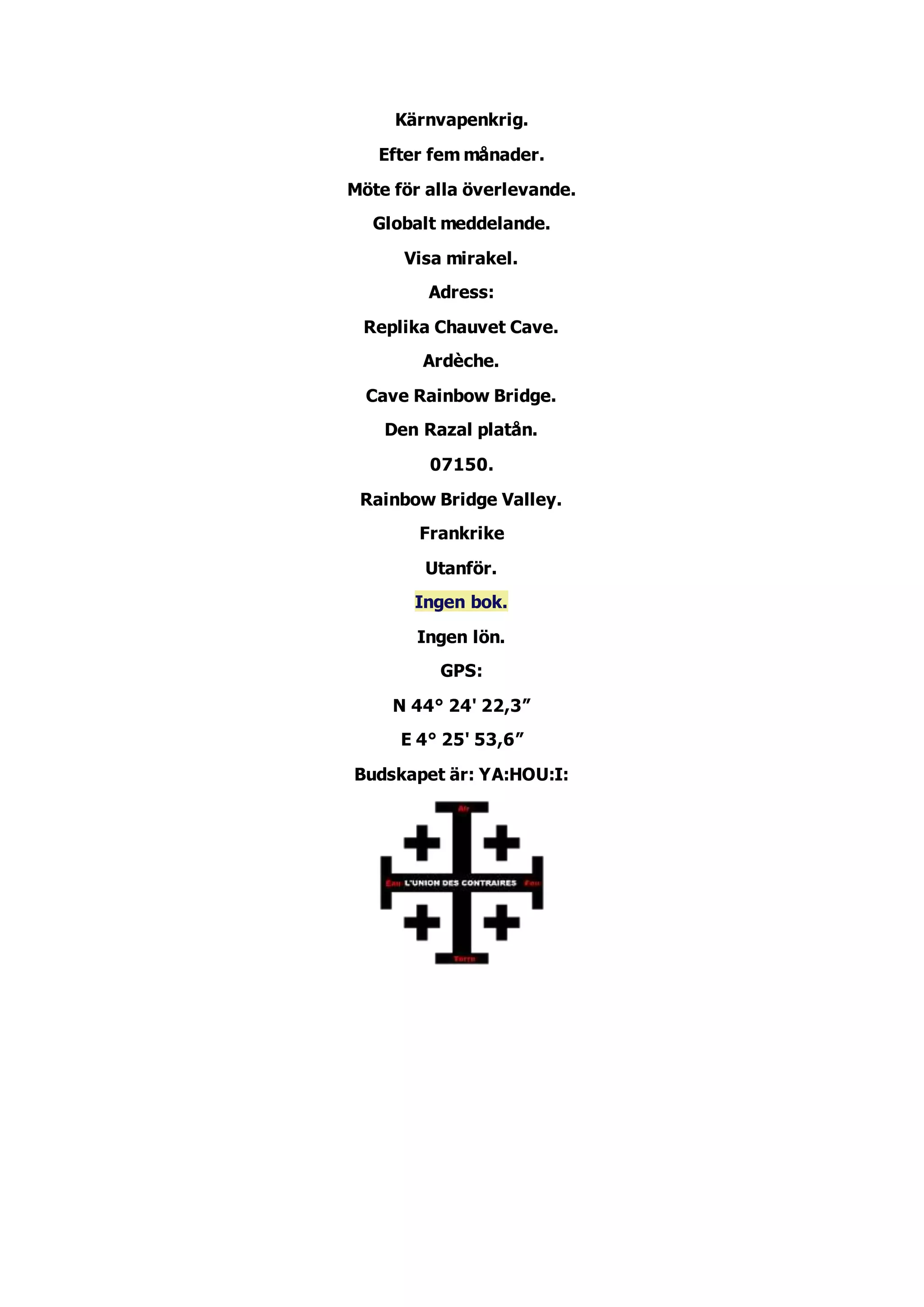 Kärnvapenkrig.
Efter fem månader.
Möte för alla överlevande.
Globalt meddelande.
Visa mirakel.
Adress:
Replika Chauvet Cave.
Ardèche.
Cave Rainbow Bridge.
Den Razal platån.
07150.
Rainbow Bridge Valley.
Frankrike
Utanför.
Ingen bok.
Ingen lön.
GPS:
N 44° 24' 22,3”
E 4° 25' 53,6”
Budskapet är: YA:HOU:I: