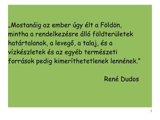 „Mostanáig az ember úgy élt a Földön,
mintha a rendelkezésre álló földterületek
határtalanok, a levegő, a talaj, és a
vízkészletek és az egyéb természeti
források pedig kimeríthetetlenek lennének.”

                               René Dudos



                                              2
 