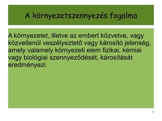 A környezetszennyezés fogalma

A környezetet, illetve az embert közvetve, vagy
közvetlenül veszélyeztető vagy károsító jelenség,
amely valamely környezeti elem fizikai, kémiai
vagy biológiai szennyeződését, károsítását
eredményezi.




                                                    3
 