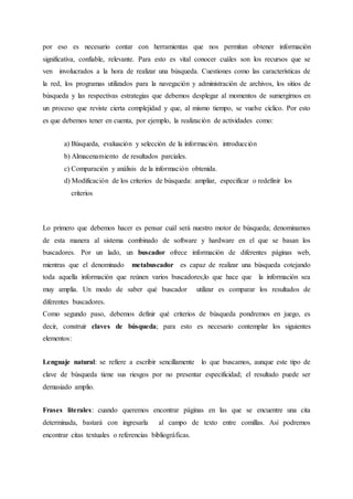 por eso es necesario contar con herramientas que nos permitan obtener información
significativa, confiable, relevante. Para esto es vital conocer cuáles son los recursos que se
ven involucrados a la hora de realizar una búsqueda. Cuestiones como las características de
la red, los programas utilizados para la navegación y administración de archivos, los sitios de
búsqueda y las respectivas estrategias que debemos desplegar al momentos de sumergirnos en
un proceso que reviste cierta complejidad y que, al mismo tiempo, se vuelve cíclico. Por esto
es que debemos tener en cuenta, por ejemplo, la realización de actividades como:
a) Búsqueda, evaluación y selección de la información. introducción
b) Almacenamiento de resultados parciales.
c) Comparación y análisis de la información obtenida.
d) Modificación de los criterios de búsqueda: ampliar, especificar o redefinir los
criterios
Lo primero que debemos hacer es pensar cuál será nuestro motor de búsqueda; denominamos
de esta manera al sistema combinado de software y hardware en el que se basan los
buscadores. Por un lado, un buscador ofrece información de diferentes páginas web,
mientras que el denominado metabuscador es capaz de realizar una búsqueda cotejando
toda aquella información que reúnen varios buscadores;lo que hace que la información sea
muy amplia. Un modo de saber qué buscador utilizar es comparar los resultados de
diferentes buscadores.
Como segundo paso, debemos definir qué criterios de búsqueda pondremos en juego, es
decir, construir claves de búsqueda; para esto es necesario contemplar los siguientes
elementos:
Lenguaje natural: se refiere a escribir sencillamente lo que buscamos, aunque este tipo de
clave de búsqueda tiene sus riesgos por no presentar especificidad; el resultado puede ser
demasiado amplio.
Frases literales: cuando queremos encontrar páginas en las que se encuentre una cita
determinada, bastará con ingresarla al campo de texto entre comillas. Así podremos
encontrar citas textuales o referencias bibliográficas.
 