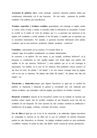 Asociación de palabras clave: como estrategia podemos mencionar palabras sueltas que
consideramos relacionadas con lo que buscamos. De este modo, ajustamos los posibles
resultados a las palabras que especificamos.
Términos requeridos y términos excluidos: generalmente, esta estrategia se emplea cuando
se conoce sobre el tema o cuando se pretende refinar la información ya encontrada. Consiste
en escribir en el cuadro de texto los términos que si o si queremos que aparezcan en las
páginas web resultantes y excluir mediante el uso del guión (-) aquellos que no queramos que
se encuentren mencionados. Por ejemplo, si queremos encontrar información sobre plantas
suculentas que no sean carnívoras pondremos “plantas suculentas –carnívoras”
Comodines: representado por un asterisco (*) se puede ubicar en
cualquier lugar de la palabra reemplazando un conjunto indeterminado
de caracteres o un adjetivo. De esta maner, si, por ejemplo, escribimos herbívoro*, en la
búsqueda se considerarán no sólo aquellas páginas web donde figure esta palabra sino
aquellas en las que aparezca “herbívoros” y otras palabras que en su raíz contengan la
mencionada. Así también, en el caso de los adjetivos, bien podríamos colocar asterisco en
una frase tal como “las plantas * del mundo” y de esta manera conseguir todas las páginas
web en las que se mencione: “las plantas más bellas del mundo”, “las plantas más altas del
mundo”, etc.
Mayúsculas y minúsculas:aunque para algunos buscadores es igual que se escriban las
palabras en mayúscula o minúscula en general se recomienda usar solo minúscula para
obtener resultados que contemplen todas las páginas que incluyan los términos buscados
Búsqueda avanzada:la mayoría de los buscadores cuentan con un conjunto de opciones que
permiten reducir mucho más los posibles resultados de una búsqueda acotar aún más los
resultados de una búsqueda. De estas opciones las más comunes son:fecha de publicación o
modificación de la página, el idioma, el formato del archivo, etcétera.
Uso de tildes:al igual que con el uso de las mayúsculas y las minúsculas, algunos buscadores
no contemplan la ausencia de las tildes por lo que los resultados de nuestras búsquedas
pueden ser más abarcativos, no obstante, las páginas resultantes pueden ser poco pertinentes
o confiables teniendo en cuenta los sitios más fiables suelen respetar las normas gramaticales.
 