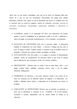 Ahora bien, ya que hemos contemplado cada una de las claves de búsqueda útiles para
nuestro fin y una vez que nos encontramos seleccionando una página para adquirir
información, debemos estar seguros de que la información que leemos es confiable; para esto
es necesario tener en cuenta los siguientes criterios de evaluación: autoridad, selección de
contenidos, actualización, navegabilidad, organización, legibilidad y adecuación al
destinatario.
● AUTORIDAD: ¿Quién es el responsable del sitio?; esta información nos permite
analizar el nivel de confiabilidad de la información vertida en el sitio o publicación y
saber si la página es reconocida académicamente y si los contenidos son pertinentes.
● SELECCIÓN DE CONTENIDOS: Para esto es necesario validar la información
mediante la comparación con otras fuentes y observar el diálogo que hay entre el
texto, la imagen el sonido. También, atender a cuestiones como los posibles errores de
ortografía y redacción nos ayudará a definir qué páginas son fiables.
● ACTUALIZACIÓN: Este ítem refiere a si la página se encuentra en funcionamiento
mediante fechas de actualizaciones. Su relevancia radica en que revela la relación
entre la información que se incorpora al sitio y los avances científicos.
● ORGANIZACIÓN : Podemos tener en cuenta si hay un orden lógico, claro y si la
página contiene índice, subtítulos, esquemas, íconos, notas a pie de página,
referencias bibliográficas.
● LEGIBILIDAD: En referencia a este punto, debemos evaluar si los colores de las
letras, los contrastes por las diferentes fuentes, las imágenes y su disposición, etc.
facilitan o dificultan nuestra lectura y comprensión de la información que leemos en
la página.
● ADECUACIÓN AL DESTINATARIO: Observar que el contenido sea pertinente, es
decir, que la información se encuentre en un vocabulario a fin al nivel primario,
secundario o terciario, dependiendo cuál sea nuestro ámbito de trabajo en la
educación.
 