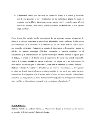 ● NAVEGABILIDAD: este indicador de evaluación refiere a la fluidez y autonomía
con la que podemos o no desplazarnos en una determinada página. Es decir, si
responde con facilidad a interrogantes como: ¿dónde estoy?, ¿a dónde puedo ir? o si
tiene o no un mapa, si los enlaces con los que cuenta son identificables o si se agrupan
según subtítulos.
Como hemos visto, variadas son las estrategias de las que podemos servirnos al momento de
darnos a la tarea de emprender la búsqueda de información; todas y cada una de ellas deben
ser contempladas en la enseñanza de la utilización de las TIC. Sobre todo es vital no darlas
por conocidas ni sabidas y brindarles un espacio de importancia en la creación y puesta en
práctica de nuestras estrategias didácticas. Acompañar a nuestros estudiantes en el
conocimiento y la experimentación del espacio tecnológico habilitará también el espacio para
el diálogo, el análisis y el debate sobre la importancia de asumir una actitud responsable
frente a la constante aparición de nuevas tecnologías y de las que no lo son tanto pero recién
están siendo reconocidas por la educación o, como bien lo expresan los autores Nicholas C.
Burbules y Thomas A. Callister “...Al hablar de las “nuevas” tecnologías (...) debe quedar
en claro que lo más nuevo tal vez no sea la tecnología, la cosa en sí, sino todos los otros
cambios que la acompañan. Por lo mismo, quizá el papel de las tecnologías en la reforma
educativa sea muy pequeño (y más o más nuevas tecnologías tal vez no mejoren la situación)
si no cambian al mismo tiempo otras prácticas y relaciones educacionales.”
BIBLIOGRAFÍA
Burbules Nicholas C. Callister Thomas A. “Educación: Riesgos y promesas de las nuevas
tecnologías de la información”. Editorial Granica.
 