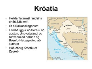 Króatía Heildarflatarmál landsins er 56.538 km². Er á Balkanskaganum  Landið liggur að Serbíu að austan, Ungverjalandi og Slóveníu að norðan og Bosníu-Herzegovínu að sunnan Höfuðborg Króatíu er Zagreb  