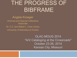 THE PROGRESS OF 
BIBFRAME 
Angela Kroeger 
Archives and Special Collections 
Associate 
Dr. C.C. and Mabel L. Criss Library 
University of Nebraska at Omaha 
OLAC-MOUG 2014 
"A/V Cataloging at the Crossroads" 
October 23-26, 2014 
Kansas City, Missouri 
 