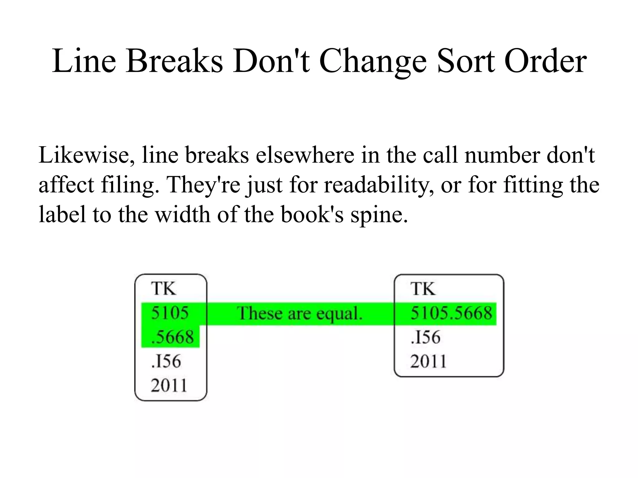 Line Breaks Don't Change Sort Order
Likewise, line breaks elsewhere in the call number don't
affect filing. They're just for readability, or for fitting the
label to the width of the book's spine.
 