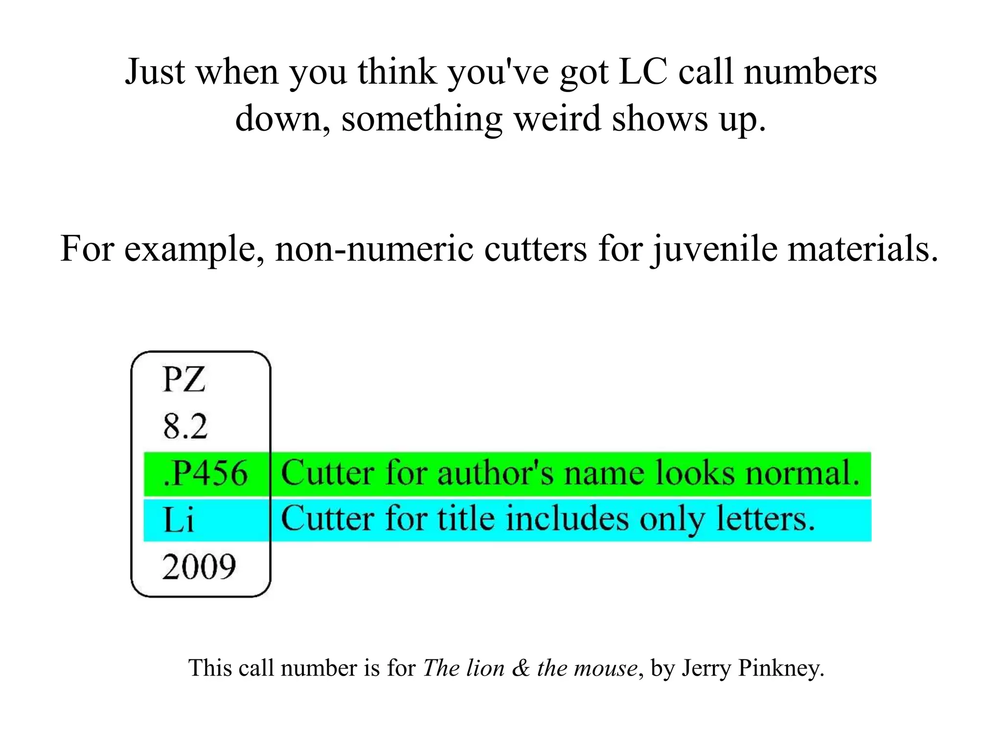 Just when you think you've got LC call numbers
down, something weird shows up.
For example, non-numeric cutters for juvenile materials.
This call number is for The lion & the mouse, by Jerry Pinkney.
 