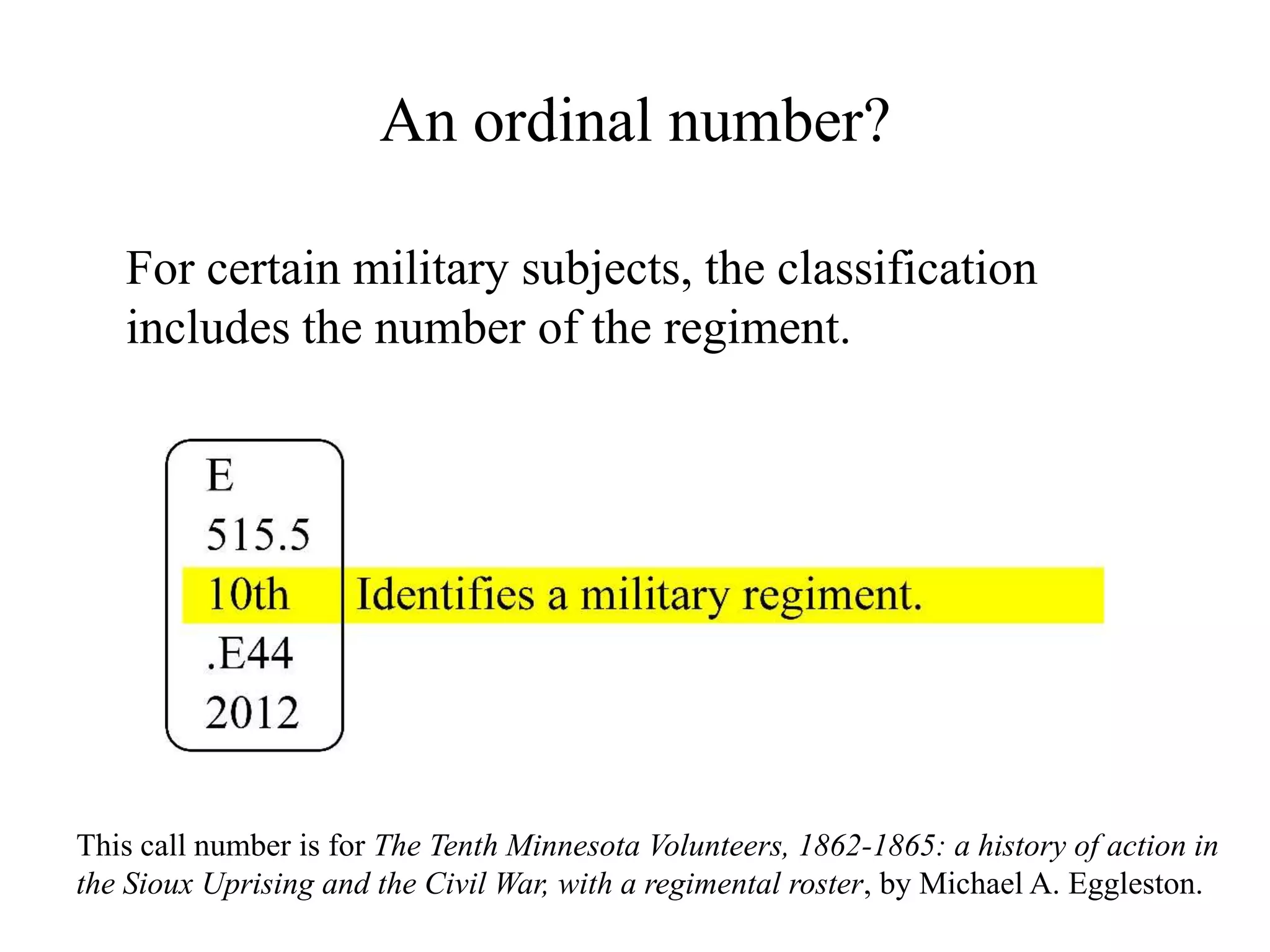 An ordinal number?
For certain military subjects, the classification
includes the number of the regiment.
This call number is for The Tenth Minnesota Volunteers, 1862-1865: a history of action in
the Sioux Uprising and the Civil War, with a regimental roster, by Michael A. Eggleston.
 