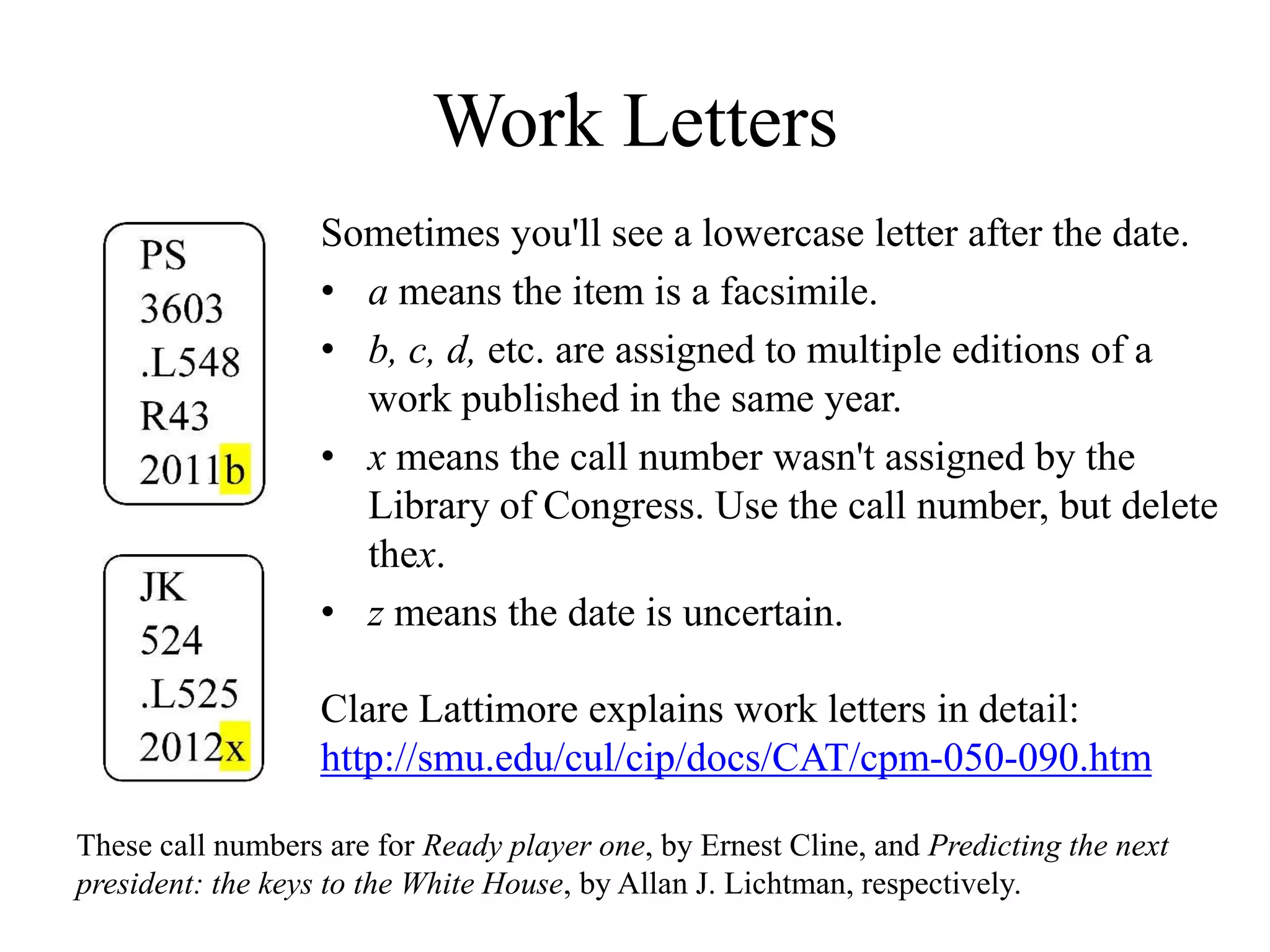 Work Letters
Sometimes you'll see a lowercase letter after the date.
• a means the item is a facsimile.
• b, c, d, etc. are assigned to multiple editions of a
work published in the same year.
• x means the call number wasn't assigned by the
Library of Congress. Use the call number, but delete
thex.
• z means the date is uncertain.
Clare Lattimore explains work letters in detail:
http://smu.edu/cul/cip/docs/CAT/cpm-050-090.htm
These call numbers are for Ready player one, by Ernest Cline, and Predicting the next
president: the keys to the White House, by Allan J. Lichtman, respectively.
 
