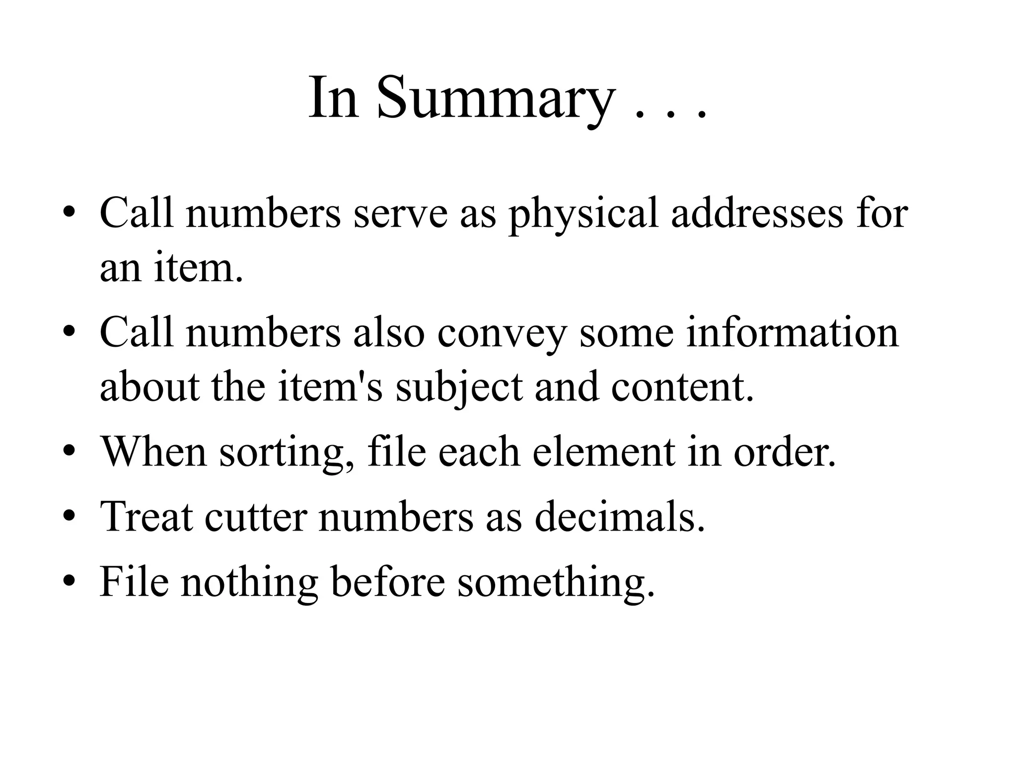 In Summary . . .
• Call numbers serve as physical addresses for
an item.
• Call numbers also convey some information
about the item's subject and content.
• When sorting, file each element in order.
• Treat cutter numbers as decimals.
• File nothing before something.
 