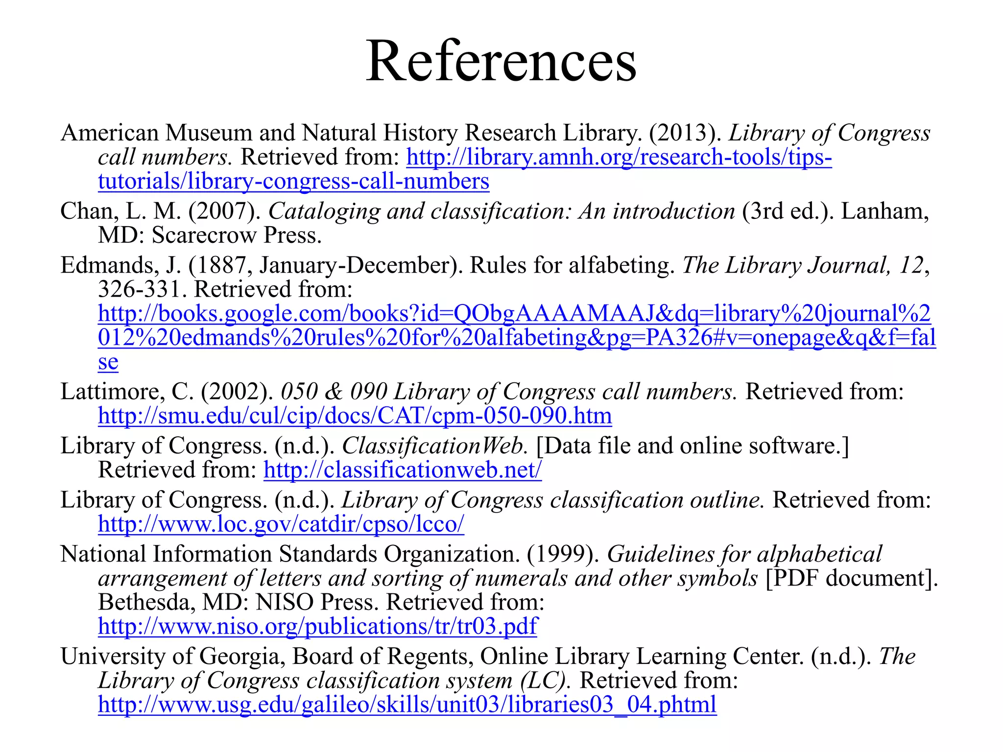 References
American Museum and Natural History Research Library. (2013). Library of Congress
call numbers. Retrieved from: http://library.amnh.org/research-tools/tips-
tutorials/library-congress-call-numbers
Chan, L. M. (2007). Cataloging and classification: An introduction (3rd ed.). Lanham,
MD: Scarecrow Press.
Edmands, J. (1887, January-December). Rules for alfabeting. The Library Journal, 12,
326-331. Retrieved from:
http://books.google.com/books?id=QObgAAAAMAAJ&dq=library%20journal%2
012%20edmands%20rules%20for%20alfabeting&pg=PA326#v=onepage&q&f=fal
se
Lattimore, C. (2002). 050 & 090 Library of Congress call numbers. Retrieved from:
http://smu.edu/cul/cip/docs/CAT/cpm-050-090.htm
Library of Congress. (n.d.). ClassificationWeb. [Data file and online software.]
Retrieved from: http://classificationweb.net/
Library of Congress. (n.d.). Library of Congress classification outline. Retrieved from:
http://www.loc.gov/catdir/cpso/lcco/
National Information Standards Organization. (1999). Guidelines for alphabetical
arrangement of letters and sorting of numerals and other symbols [PDF document].
Bethesda, MD: NISO Press. Retrieved from:
http://www.niso.org/publications/tr/tr03.pdf
University of Georgia, Board of Regents, Online Library Learning Center. (n.d.). The
Library of Congress classification system (LC). Retrieved from:
http://www.usg.edu/galileo/skills/unit03/libraries03_04.phtml
 