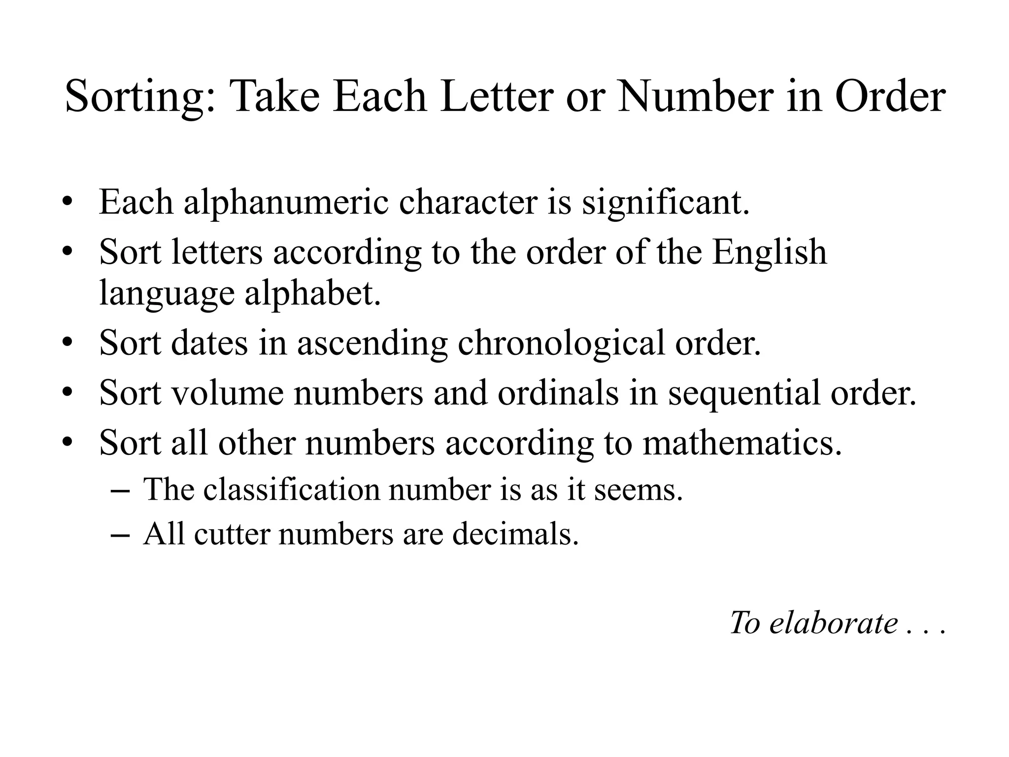 Sorting: Take Each Letter or Number in Order
• Each alphanumeric character is significant.
• Sort letters according to the order of the English
language alphabet.
• Sort dates in ascending chronological order.
• Sort volume numbers and ordinals in sequential order.
• Sort all other numbers according to mathematics.
– The classification number is as it seems.
– All cutter numbers are decimals.
To elaborate . . .
 