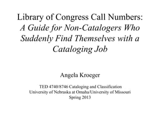 Library of Congress Call Numbers:
A Guide for Non-Catalogers Who
Suddenly Find Themselves with a
Cataloging Job
Angela Kroeger
TED 4740/8746 Cataloging and Classification
University of Nebraska at Omaha/University of Missouri
Spring 2013
 