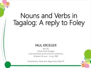 Nouns and Verbs in
Tagalog: A reply to Foley
PAUL KROEGER
Asia SIL
School Draft of paper
to be presented at the 3rd LFG Conference,
Brisbane 30 June - 3 July, 1998
Presented by: Naomie B. Daguinotas, MSU-IIT
 