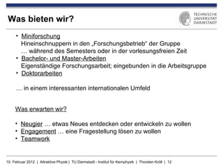 Was bieten wir?
     • Miniforschung
       Hineinschnuppern in den „Forschungsbetrieb“ der Gruppe
       … während des Semesters oder in der vorlesungsfreien Zeit
     • Bachelor- und Master-Arbeiten
       Eigenständige Forschungsarbeit; eingebunden in die Arbeitsgruppe
     • Doktorarbeiten

     … in einem interessanten internationalen Umfeld


     Was erwarten wir?

     • Neugier … etwas Neues entdecken oder entwickeln zu wollen
     • Engagement … eine Fragestellung lösen zu wollen
     • Teamwork


10. Februar 2012 | Attraktive Physik | TU Darmstadt - Institut für Kernphysik | Thorsten Kröll | 12
 