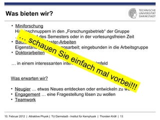 Was bieten wir?
     • Miniforschung
       Hineinschnuppern in den „Forschungsbetrieb“ der Gruppe
           …
       … während des Semesters oder in der vorlesungsfreien Zeit
                   sch
     • Bachelor- und Master-Arbeiten
                             aue
       Eigenständige Forschungsarbeit; eingebunden in die Arbeitsgruppe
     • Doktorarbeiten                  nS
                                                ie e
                                                          infa
     … in einem interessanten internationalen Umfeld
                                                                    ch
                                                                            ma
                                                                                    l vo
     Was erwarten wir?                                                                        rbe
     •
                                                            i!!!
        Neugier … etwas Neues entdecken oder entwickeln zu wollen
     • Engagement … eine Fragestellung lösen zu wollen
     • Teamwork


10. Februar 2012 | Attraktive Physik | TU Darmstadt - Institut für Kernphysik | Thorsten Kröll | 13
 