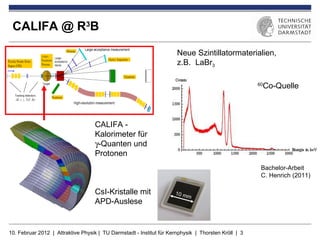 CALIFA @ R3B

                                                                      Neue Szintillatormaterialien,
                                                                      z.B. LaBr3

                                                                                                      Co-Quelle
                                                                                                     60




                                    CALIFA -
                                    Kalorimeter für
                                    γ-Quanten und
                                    Protonen
                                                                                                      Bachelor-Arbeit
                                                                                                      C. Henrich (2011)

                                    CsI-Kristalle mit                10 m
                                                                         m
                                    APD-Auslese


10. Februar 2012 | Attraktive Physik | TU Darmstadt - Institut für Kernphysik | Thorsten Kröll | 3
 