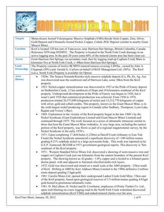 Krof Fact Sheet, January 20, 2012 1 of 9 
 
Targets Metavolcanic hosted Volcanogenic Massive Sulphide (VMS) Besshi Style Copper, Zinc, Silver,
Gold Deposit and Ultramafic hosted Nickel, Copper, Cobalt, PGE Deposit (similar to nearby Giant
Mascot Mine)
Location Krof is located 120 km east of Vancouver, near Harrison Hot Springs, British Columbia, Canada.
Reference NTS map 092H052. The Property is located in the North Fork Creek drainage in an
active logging area. In the past 20 years some 60% of the mineral claims area has been clear-cut.
Access From Harrison Hot Springs via secondary road, then by logging road up Cogburn Creek Main to
kilometer five at North Fork Creek. (~40km from Harrison Hot Springs).
Land
Ownership
The Property consists of twelve BCMTO mineral tenures covering 2,493ha , owned by John A.
Chapman (50%) and Gerald G. Carlson on behalf of KGE Management Ltd. (50%). The Krof
(a.k.a. North Fork) Property is available for Option.
Area
History
 1920s: The Seneca Noranda/Kuroko style massive sulphide deposit (Cu, Pb, Zn, Ag, Au)
was discovered near the southwest end of Harrison Lake, some 30km from the Krof
property.
 1923: Nickel-copper mineralization was discovered in 1923 at the Pride of Emory deposit
on Stulkawhits Creek, 12 km northwest of Hope and 18 kilometers southeast of the Krof
property. Underground development at the Pride of Emory was begun in 1926, but it
wasn’t until 1936 that commercial production was achieved. From 1936 to 1974,
production totaled 26,573,090 kilograms of nickel and 13,212,770 kilograms of copper
with silver, gold and cobalt credits. This property, known as the Giant Mascot Mine, is in
the sixth largest nickel producing region in Canada (after Sudbury, Thompson, Lynn Lake,
Raglan and Voisey’s Bay).
 1969: Exploration in the vicinity of the Krof property began in the late 1960’s by the
Nickel Syndicate (Giant Explorations Limited and Giant Mascot Mines Limited) and
continued through 1975. The work focused on a series of ultramafic intrusions similar to
those that host the Giant Mascot Mine orebodies. A very large area, including the eastern
portion of the Krof property, was flown as part of a regional magnetometer survey, by the
Nickel Syndicate in the early 1970’s.
 1971: Upon completing 17 drill holes (1,220m) at Daioff Creek (tributary to East Talc
Creek) the Nickel Syndicate announced a significant discovery of >100 million tonnes
grading 0.21% sulphide nickel in a large pyroxenite body. This work was reported on by
G.E.P. Eastwood, BCGSB in 1971 government geological reports. This discovery is 7km
southeast of the Krof property.
 1971: Western Standard Silver Mines Ltd. discovered a showing of semi-massive iron and
copper on Cogburn Creek just one kilometer from the eastern boundary of the present Krof
property. The showing known as Al grades ~1.0% copper and is hosted in a foliated quartz
diorite panel, with and adjacent to fractured silicified mafic-rich layers.
 1972: Gold was discovered and mined on a small scale at the ABO property ~25km south
of Krof. Drilling at ABO by Kerr Addison Mines Limited in the 1980s defined a 2 million
tonne deposit grading 2.8gpt gold.
 1981: Carolin Mines Ltd. opened their underground Ladner Creek Gold Mine, 33km east
of the Krof property, based upon geological reserves of 1.5 million tonnes grading 4.83gpt
gold hosted in greenstone/ultramafic rocks.
 1981: D. McCallum, H. Nickel and D. Crowhurst, employees of Pretty Timber Co. Ltd.,
upon rock blasting on a new logging road in the North Fork Creek watershed discovered
sulphide mineralization (Krof VMS) and staked mineral claims over the area.
 