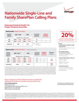 Nationwide Single-Line and
             Family SharePlan Calling Plans
             Featuring Friends & Family® for
             Kroger Company Associates

                 Nationwide Single-Line Plans                                                                                                                                                                          Employee Discount

                      Anytime



                          450
                                                  Talk & Text*


                                               $5999          $47.99             $3999
                                                                                             Talk


                                                                                                $31.99
                                                                                                                        Allowance


                                                                                                                               45¢
                                                                                                                                          †
                                                                                                                                                           Friends
                                                                                                                                                          & Family†
                                                                                                                                                        Pick 5 numbers


                                                                                                                                                                  –
                                                                                                                                                                                                                           20%
                                                                                                                                                                                                                    Your Discount off of your Monthly
                                                                                                                                                                                                                Access Fees. 1- or 2-yr. line term on eligible
                                                                                                                                                                                                                 Calling Plans $34.99 or higher required.
                          900                  $79      99    $63.99             $59    99      $47.99                         40¢
                                                                                                                             Available                                                                           Includes:
                                       Δ                     $8999                           $6999
                                                                                                                       –     Not Available


                                                                                                                                                                                                                  Call more people and use zero minutes
                Nationwide Family SharePlan® – For the First Two Lines                                                                                                                                            with Verizon Wireless.


                    Shared                                                                                                                         Friends &                  Add a line
                                               Talk & Text*                                   Talk                                                  Family †                   additional lines)                  Coverage not available everywhere.
                   Anytime                                                                                                 Allowance†            Pick 10 numbers
                                                                                                                                                                                                                  Airtime charges apply.

                      700                  $9999             $81.99              $6999             $57.99                       45¢                        –
                                                                                                                                                                                     $999                         Night hours: (Mon–Fri)
                     1400                  $119    99        $97.99              $89    99         $73.99                       40¢                                                monthly
                                                                                                                                                                                    access                        9:01 p.m. – 5:59 a.m.
                     2000                  $12999            $105.99             $9999            $81.99                        35¢                                                                               Weekend hours: (Sat–Sun)
                                   Δ
                                                                                                                                                                                   $4999                          12:00 a.m. – 11:59 p.m.
                                                     $14999                                  $11999                                                                                monthly
                                                                                                                                                                                    access


             Data charges apply. Data package of $999 or higher required for 3G Multimedia Phones. Visit verizonwireless.com/phones for a list of 3G Multimedia Phones. All 3G Smartphones                        Unlimited messaging to anyone on
             require a data package of $2999 or higher or a data plan. Data sent or received in Canada is billed at $0.002/KB or $205/MB. Data sent or received in Mexico is billed at $0.005/KB                  any network in the U.S. is included in
             or $512/MB. * Applies when sending and receiving (i) Text, Picture, Video and Voice Messages with Verizon Wireless and non-Verizon Wireless customers in the United States;
             (ii) Text, Picture, Video and Voice Messages sent via email; (iii) Instant Messages, and (iv) Text Messages with customers of wireless carriers on participating networks in                         the Talk & Text Plan.
             Canada, Mexico and Puerto Rico. International Text Messaging is 25¢ per recipient per message sent and 20¢ per message received; International Picture and Video Messaging
             is 50¢ per recipient per picture or video message sent and 25¢ per picture or video message received. Premium Messaging programs not included. Messaging is available
             from within the National Enhanced Services Rate and Coverage Area and is not available throughout the Nationwide Rate and Coverage Area. †Applies to voice calling only.
             Δ Nationwide Unlimited Anytime Minute Plans are not eligible for any monthly access discounts.




             Please contact your Verizon Wireless business specialist for
             additional information on products, pricing and services.
                                                                                                                                                                                                             To register your employee discount,
             Rep-Business Sales                                                                                                                                                                              visit verizonwireless.com/discounts.
             John.Radenheimer1@VerizonWireless.com
             Mobile Phone: (513) 508-3392
             Office Phone: (513) 508-3392

             Friends and Family: Only calls from Nationwide Coverage Area to designated domestic landline or wireless numbers (excluding Directory Assistance, 900 numbers, or customers own wireless or Voice Mail access numbers) included; all qualifying lines on an
             account share the same Friends and Family numbers, up to accounts eligibility limits; Friends and Family numbers must be set up and managed online. Our Surcharges (incl. Fed. Univ. Svc. of 12.3% of interstate and int’l telecom charges (varies quarterly),
0110-98134




             7¢ Regulatory and 92¢ Administrative/line/mo., and others by area) are not taxes (details: 1.888.684.1888); gov’t taxes and our surcharges could add 5% to 37% to your bill. Activation fee/line: up to $35($25 for secondary Family SharePlan lines w/ 2 yr
             Agmts.). IMPORTANT CONSUMER INFORMATION: Employee Subscribers are subject to Customer Agmt., Calling Plan and credit approval. Up to $175 early termination fee ($350 for advanced devices) and other charges. Device capabilities: Add’l charges and
             conditions apply. Discounts are subject to your company’s corporate agreement, proof of employment and may only be available via online business resources. Offers and coverage, varying by service, not available everywhere. Network details and coverage
             maps at vzw.com. ©2010 Verizon Wireless.
 