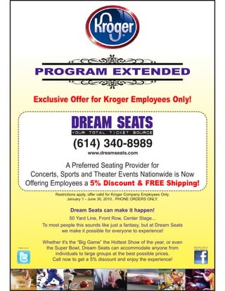 PROGRAM EXTENDED

               Exclusive Offer for Kroger Employees Only!


                                DREAM SEATS
                                Your total ticket source

                                 (614) 340-8989
                                         www.dreamseats.com

                     A Preferred Seating Provider for
         Concerts, Sports and Theater Events Nationwide is Now
        Offering Employees a 5% Discount & FREE Shipping!
                       Restrictions apply, offer valid for Kroger Company Employees Only.
                              January 1 - June 30, 2010. PHONE ORDERS ONLY.


                               Dream Seats can make it happen!
                            50 Yard Line, Front Row, Center Stage...
                 To most people this sounds like just a fantasy, but at Dream Seats
                         we make it possible for everyone to experience!

                 Whether it's the “Big Game” the Hottest Show of the year, or even
Follow us on
                  the Super Bowl, Dream Seats can accommodate anyone from                   Become a fan of
                                                                                            Dream Seats on


                      individuals to large groups at the best possible prices.
                     Call now to get a 5% discount and enjoy the experience!
 