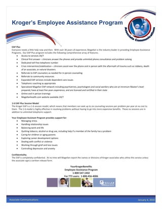  




      Kroger’s Employee Assistance Program


      EAP Plus               
      Everyone needs a little help now and then.  With over 30 years of experience, Magellan is the industry leader in providing Employee Assistance 
      Programs.  Our EAP Plus program includes the following comprehensive array of features. 
           •    Access to services 24/7 
           •    Clinical first answer – clinicians answer the phones and provide unlimited phone consultation and problem solving 
           •    Dedicated toll‐free telephone number 
           •    Crisis intervention/stabilization – clinicians assist over the phone and in person with the aftermath of trauma such as robbery, death 
                of an associate, or natural disasters 
           •    Referrals to EAP counselors as needed for in‐person counseling 
           •    Referrals to community resources 
           •    Expanded EAP services include dependent care issues 
           •    Telephonic coaching as appropriate 
           •    Specialized Magellan EAP network including psychiatrists, psychologists and social workers who are at minimum Master’s level 
                prepared, have at least five years experience, and are licensed and certified in their state 
           •    Online and in person trainings 
           •    Magellanhealth.com website available 24/7 
       
      1‐6 EAP Plus Session Model  
      The Kroger EAP is a 1‐6 session model, which means that members can seek up to six counseling sessions per problem per year at no cost to 
      them.  The 1‐6 model is highly effective in resolving problems without having to go into more expensive benefits.  These six sessions are in 
      addition to unlimited telephonic support.        
       
      Your Employee Assistant Program provides support for: 
           •    Managing stress 
           •    Handling relationship issues 
           •    Balancing work and life 
           •    Quitting tobacco, alcohol or drug use, including help if a member of the family has a problem 
           •    Caring for children or aging parents 
           •    Exploring career development options 
           •    Dealing with conflict or violence 
           •    Working through grief and loss issues 
           •    Controlling depression and anxiety 
       
      Confidentiality 
      The EAP is completely confidential.  At no time will Magellan report the names or divisions of Kroger associates who utilize this service unless 
      the associate signs a written release form. 
       
                                                                 YourKrogerBenefits 
                                                            Employee Assistance Program 
                                                                   1‐800‐547‐1442 
                                                            For TTY users:  1‐800‐456‐4006 


                                                                                                                   
       



    Associate Communications                                                                                                             January 4, 2010
 