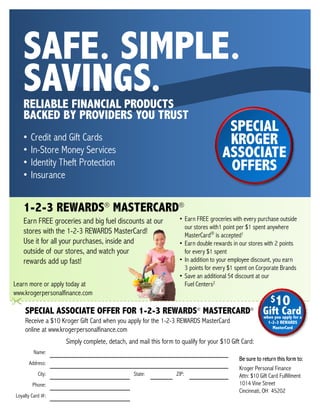 SAFE. SIMPLE.
   SAVINGS.
   RELIABLE FINANCIAL PRODUCTS
   BACKED BY PROVIDERS YOU TRUST
                                                                                    SPECIAL
   •   Credit and Gift Cards                                                        KROGER
   •   In-Store Money Services                                                     ASSOCIATE
   •   Identity Theft Protection                                                    OFFERS
   •   Insurance


   1 2 3 REWARDS® MASTERCARD®
   1-2-3
   Earn FREE groceries and big fuel discounts at our              • Earn FREE groceries with every purchase outside
                                                                    our stores with1 point per $1 spent anywhere
   stores with the 1-2-3 REWARDS MasterCard!                        MasterCard® is accepted1
   Use it for all your purchases, inside and                      • Earn double rewards in our stores with 2 points
   outside of our stores, and watch your                            for every $1 spent
   rewards add up fast!                                           • In addition to your employee discount, you earn
                                                                    3 points for every $1 spent on Corporate Brands
                                                                  • Save an additional 5¢ discount at our
Learn more or apply today at                                        Fuel Centers2
www.krogerpersonalfinance.com
                                                                                                         $10
    SPECIAL ASSOCIATE OFFER FOR 1-2-3 REWARDS® MASTERCARD®                                           Gift Carda
                                                                                                     when you apply for
    Receive a $10 Kroger Gift Card when you apply for the 1-2-3 REWARDS MasterCard                      1-2-3 REWARDS
                                                                                                          MasterCard
    online at www.krogerpersonalfinance.com
                   Simply complete, detach, and mail this form to qualify for your $10 Gift Card:
         Name:
                                                                                          Be sure to return this form to:
       Address:
                                                                                          Kroger Personal Finance
           City:                               State:           ZIP:                      Attn: $10 Gift Card Fulfillment
        Phone:                                                                            1014 Vine Street
                                                                                          Cincinnati, OH 45202
Loyalty Card #:
 
