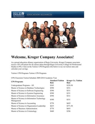 Welcome, Kroger Company Associates!
As a proud education alliance organization of Regis University, Kroger Company associates
receive 10% off tuition for all classes taken through Regis University College for Professional
Studies (CPS). Click on the Tuition: CPS Programs title below to see our tuition rates and
calculate your savings.

Tuition: CPS Programs Tuition: CPS Programs

CPS Classroom Tuition Schedule 2009-2010 Academic Year
                                              Standard Tuition             Kroger Co. Tuition
CPS Programs
                                              Rate                         Rate
Undergraduate Programs - All                  $365                         $328.50
Master of Science in Database Technologies    $590                         $531
Master of Science in Software Engineering     $590                         $531
Master of Science in Systems Engineering      $590                         $531
Master of Science in Information Assurance    $590                         $531
Master of Science in Information Technology
                                              $590                         $531
Management
Master of Science in Accounting               $770                         $693
Master of Science in Organization Leadership  $635                         $571.50
Master of Business Administration             $770                         $693
Master of Science in Criminology              $440                         $396
 