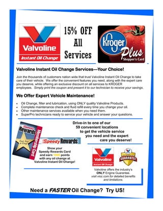 15% OFF
                                     All
                                  Services
Valvoline Instant Oil Change Services—Your Choice!
Join the thousands of customers nation wide that trust Valvoline Instant Oil Change to take
care of their vehicle. We offer the convenient features you need, along with the expert care
you deserve, while offering an exclusive discount on all services to KROGER
employees. Simply print the coupon and present it to our technician to receive your savings.

We Offer Expert Vehicle Maintenance!
x   Oil Change, filter and lubrication, using ONLY quality Valvoline Products.
x   Complete maintenance check and fluid refill every time you change your oil.
x   Other maintenance services available when you need them.
x   SuperPro technicians ready to service your vehicle and answer your questions.

                                        Drive-in to one of our
                                         59 convenient locations
                                            to get the vehicle service
                                               you need and the expert
                                                        care you deserve!

                      Show your
                Speedy Rewards Card
                 and earn 1000 points
                with any oil change at
             Valvoline Instant Oil Change!

                                                        Valvoline offers the industry’s
                                                           ONLY Engine Guarantee.
                                                      visit vioc.com for detailed benefits
                                                                 and limitations.


          Need a FASTER Oil Change? Try US!
 