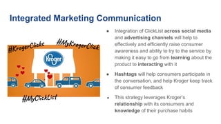 Integrated Marketing Communication
● Integration of ClickList across social media
and advertising channels will help to
effectively and efficiently raise consumer
awareness and ability to try to the service by
making it easy to go from learning about the
product to interacting with it
● Hashtags will help consumers participate in
the conversation, and help Kroger keep track
of consumer feedback
● This strategy leverages Kroger’s
relationship with its consumers and
knowledge of their purchase habits
#My o r k
#My i k
#Kro l s
 