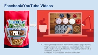 Facebook/YouTube Videos
- Weekly themed videos on the Clicklist Facebook page, showing
the preparation of easy meals and snacks could inspire viewers
to then try the recipes, facilitated by adding all ingredients with a
single click on ClickList
- Could also be used as ads, streamed on Youtube
 