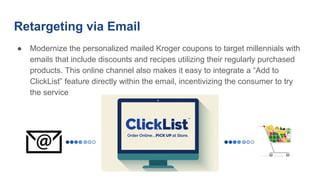 Retargeting via Email
● Modernize the personalized mailed Kroger coupons to target millennials with
emails that include discounts and recipes utilizing their regularly purchased
products. This online channel also makes it easy to integrate a “Add to
ClickList” feature directly within the email, incentivizing the consumer to try
the service
 