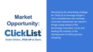 Market
Opportunity:
Revamping the advertising strategy
for ClickList to leverage Kroger’s
core competencies and increase
consumer awareness can result in
Kroger being ahead of the
technology innovation curve and
leading the industry in the
development of online grocery
shopping.
 