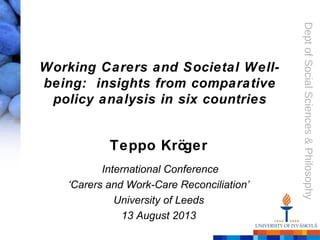 Dept of Social Sciences & Philosophy 
Working Carers and Societal Well-being: 
insights from comparative 
policy analysis in six countries 
Teppo Kröger 
International Conference 
‘Carers and Work-Care Reconciliation’ 
University of Leeds 
13 August 2013 
 