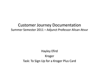 Customer Journey DocumentationSummer Semester 2011 – Adjunct Professor Alisan Atvur Hayley Efird Kroger Task: To Sign Up for a Kroger Plus Card 
