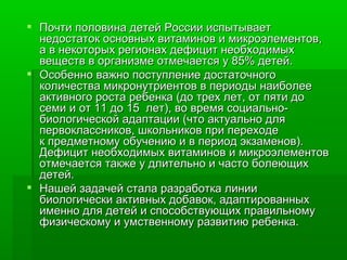 Почти половина детей России испытывает недостаток основных витаминов и микроэлементов,  а в некоторых регионах дефицит необходимых веществ в организме отмечается у 85% детей.  Особенно важно поступление достаточного количества микронутриентов в периоды наиболее активного роста ребенка (до трех лет, от пяти до семи и от 11 до 15  лет), во время социально-биологической адаптации (что актуально для первоклассников, школьников при переходе к предметному обучению и в период экзаменов). Дефицит необходимых витаминов и микроэлементов отмечается также у длительно и часто болеющих детей. Нашей задачей стала разработка линии биологически активных добавок, адаптированных именно для детей и способствующих правильному физическому и умственному развитию ребенка. 