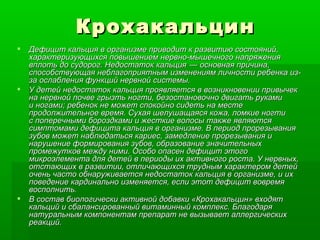 Крохакальцин Дефицит кальция в организме приводит к развитию состояний, характеризующихся повышением нервно-мышечного напряжения вплоть до судорог. Недостаток кальция    — основная причина, способствующая неблагоприятным изменениям личности ребенка из-за ослабления функций нервной системы.  У детей недостаток кальция проявляется в возникновении привычек на нервной почве грызть ногти, безостановочно двигать руками и ногами; ребенок не может спокойно сидеть на месте продолжительное время. Сухая шелушащаяся кожа, ломкие ногти с поперечными бороздками и жесткие волосы также являются симптомами дефицита кальция в организме. В период прорезывания зубов может наблюдаться кариес, замедление прорезывания и нарушение формирования зубов, образование значительных промежутков между ними. Особо опасен дефицит этого микроэлемента для детей в периоды их активного роста. У нервных, отстающих в развитии, отличающихся трудным характером детей очень часто обнаруживается недостаток кальция в организме, и их поведение кардинально изменяется, если этот дефицит вовремя восполнить. В состав биологически активной добавки «Крохакальцин» входят кальций и сбалансированный витаминный комплекс. Благодаря натуральным компонентам препарат не вызывает аллергических реакций. 